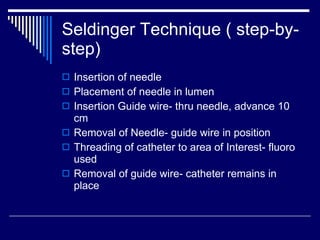 Seldinger Technique ( step-by-step) Insertion of needle Placement of needle in lumen Insertion Guide wire- thru needle, advance 10 cm Removal of Needle- guide wire in position Threading of catheter to area of Interest- fluoro used Removal of guide wire- catheter remains in place 