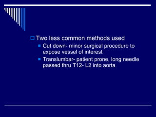 Two less common methods used Cut down- minor surgical procedure to expose vessel of interest Translumbar- patient prone, long needle passed thru T12- L2 into aorta 