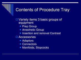 Contents of Procedure Tray Variety items 3 basic groups of equipment Prep Group Anesthetic Group Insertion and removal Contrast Accessories Adaptors Connectors Manifolds, Stopcocks 