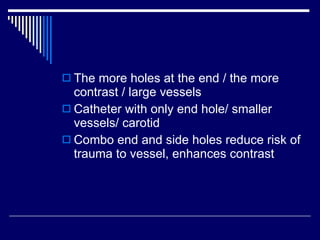 The more holes at the end / the more contrast / large vessels Catheter with only end hole/ smaller vessels/ carotid Combo end and side holes reduce risk of trauma to vessel, enhances contrast 