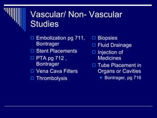 Vascular/ Non- Vascular Studies Embolization pg 711, Bontrager Stent Placements PTA pg 712 , Bontrager Vena Cava Filters Thrombolysis Biopsies Fluid Drainage Injection of Medicines Tube Placement in Organs or Cavities Bontrager, pg 716 