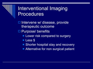 Interventional Imaging Procedures Intervene w/ disease, provide therapeutic outcome Purpose/ benefits Lower risk compared to surgery Less $ Shorter hospital stay and recovery Alternative for non surgical patient  