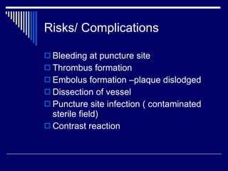Risks/ Complications Bleeding at puncture site Thrombus formation Embolus formation –plaque dislodged  Dissection of vessel Puncture site infection ( contaminated sterile field) Contrast reaction 