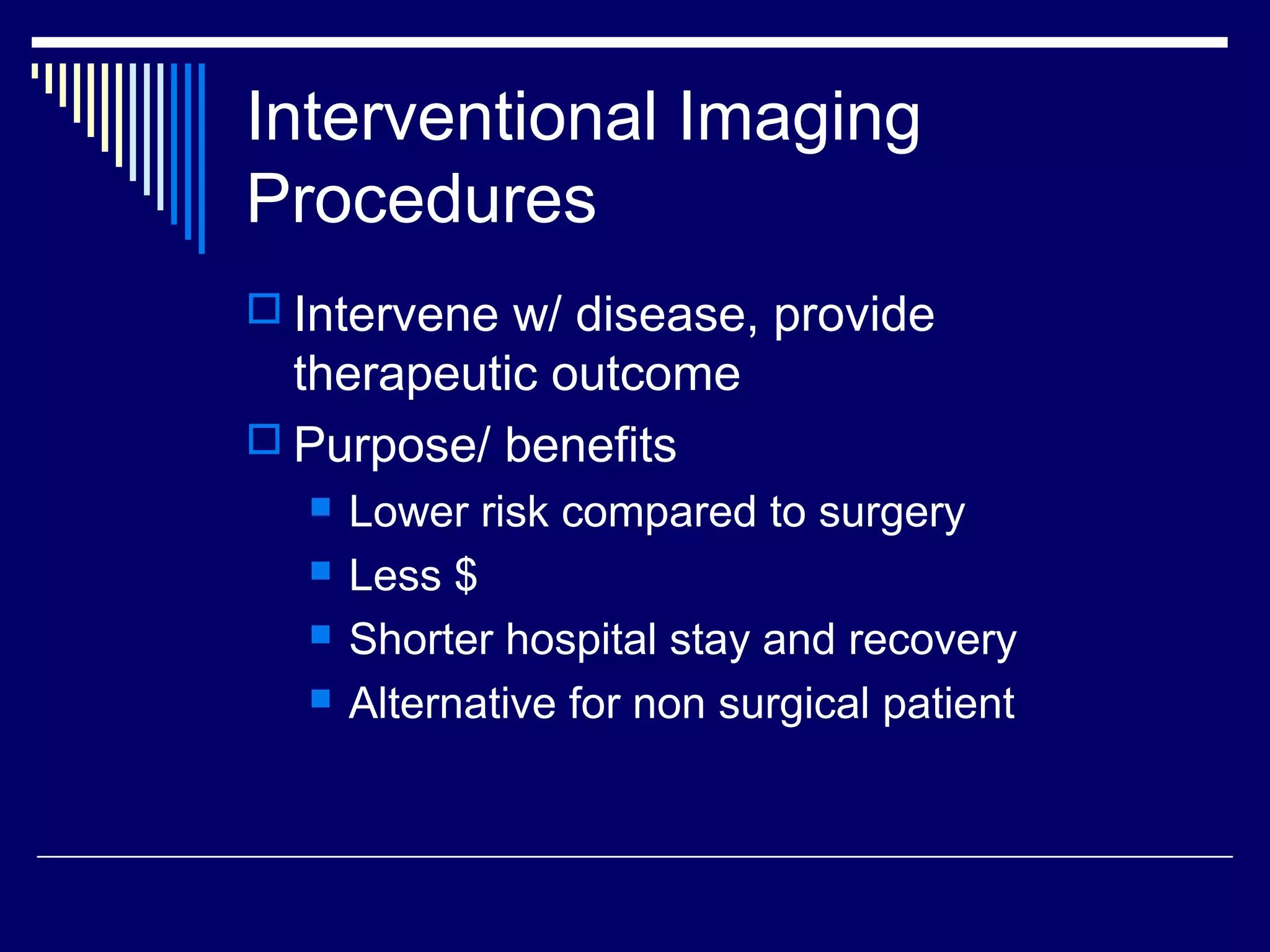 Interventional Imaging
Procedures
 Intervene w/ disease, provide
therapeutic outcome
 Purpose/ benefits
 Lower risk compared to surgery
 Less $
 Shorter hospital stay and recovery
 Alternative for non surgical patient
 