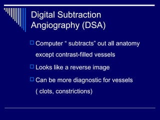Digital Subtraction
Angiography (DSA)
 Computer “ subtracts” out all anatomy
except contrast-filled vessels
 Looks like a reverse image
 Can be more diagnostic for vessels
( clots, constrictions)
 