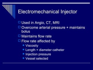 Electromechanical Injector
 Used in Angio, CT, MRI
 Overcome arterial pressure + maintains
bolus
 Maintains flow rate
 Flow rate affected by
 Viscosity
 Length + diameter catheter
 Injection pressure
 Vessel selected
 