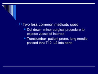  Two less common methods used
 Cut down- minor surgical procedure to
expose vessel of interest
 Translumbar- patient prone, long needle
passed thru T12- L2 into aorta
 