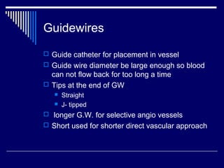 Guidewires
 Guide catheter for placement in vessel
 Guide wire diameter be large enough so blood
can not flow back for too long a time
 Tips at the end of GW
 Straight
 J- tipped
 longer G.W. for selective angio vessels
 Short used for shorter direct vascular approach
 