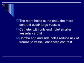  The more holes at the end / the more
contrast used/ large vessels
 Catheter with only end hole/ smaller
vessels/ carotid
 Combo end and side holes reduce risk of
trauma to vessel, enhances contrast
 