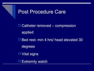 Post Procedure Care
 Catheter removed – compression
applied
 Bed rest- min 4 hrs/ head elevated 30
degrees
 Vital signs
 Extremity watch
 