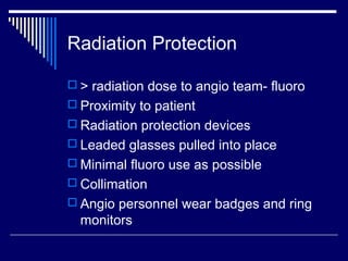 Radiation Protection
 > radiation dose to angio team- fluoro
 Proximity to patient
 Radiation protection devices
 Leaded glasses pulled into place
 Minimal fluoro use as possible
 Collimation
 Angio personnel wear badges and ring
monitors
 