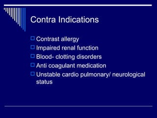 Contra Indications
 Contrast allergy
 Impaired renal function
 Blood- clotting disorders
 Anti coagulant medication
 Unstable cardio pulmonary/ neurological
status
 