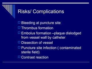 Risks/ Complications
 Bleeding at puncture site
 Thrombus formation
 Embolus formation –plaque dislodged
from vessel wall by catheter
 Dissection of vessel
 Puncture site infection ( contaminated
sterile field)
 Contrast reaction
 
