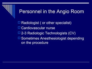 Personnel in the Angio Room
 Radiologist ( or other specialist)
 Cardiovascular nurse
 2-3 Radiologic Technologists (CV)
 Sometimes Anesthesiologist depending
on the procedure
 