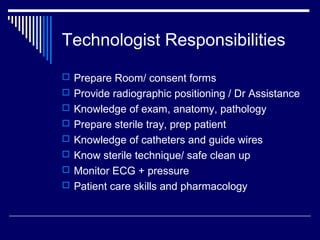 Technologist Responsibilities
 Prepare Room/ consent forms
 Provide radiographic positioning / Dr Assistance
 Knowledge of exam, anatomy, pathology
 Prepare sterile tray, prep patient
 Knowledge of catheters and guide wires
 Know sterile technique/ safe clean up
 Monitor ECG + pressure
 Patient care skills and pharmacology
 