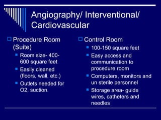 Angiography/ Interventional/
Cardiovascular
 Procedure Room
(Suite)
 Room size- 400-
600 square feet
 Easily cleaned
(floors, wall, etc.)
 Outlets needed for
O2, suction.
 Control Room
 100-150 square feet
 Easy access and
communication to
procedure room
 Computers, monitors and
un sterile personnel
 Storage area- guide
wires, catheters and
needles
 