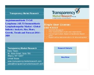 Transparency Market Research
Angioimmunoblastic T-Cell
Lymphoma (AILT)/ Immunoblastic
Lymphadenopathy Market - Global
Industry Analysis, Size, Share,
Growth, Trends and Forecast 2014 -
2020
Single User License:
USD 4315.5
 Flat 10% Discount!!
 Free Customization as per your requirement
 You will get Custom Report at Syndicated Report
price
 Report will be delivered with in 15-20 working days
Transparency Market Research
State Tower,
90, State Street, Suite 700.
Albany, NY 12207
United States
www.transparencymarketresearch.com
sales@transparencymarketresearch.com
Request Sample
Buy Now
 