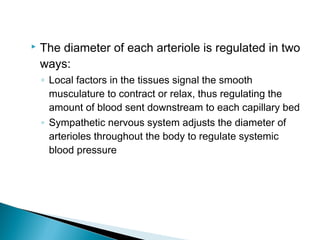 

The diameter of each arteriole is regulated in two
ways:
◦ Local factors in the tissues signal the smooth
musculature to contract or relax, thus regulating the
amount of blood sent downstream to each capillary bed
◦ Sympathetic nervous system adjusts the diameter of
arterioles throughout the body to regulate systemic
blood pressure

 