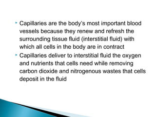 Capillaries are the body’s most important blood
vessels because they renew and refresh the
surrounding tissue fluid (interstitial fluid) with
which all cells in the body are in contract
 Capillaries deliver to interstitial fluid the oxygen
and nutrients that cells need while removing
carbon dioxide and nitrogenous wastes that cells
deposit in the fluid


 