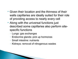 Given their location and the thinness of their
walls capillaries are ideally suited for their role
of providing access to nearly every cell
 Along with the universal functions just
described some capillaries also perform sitespecific functions


◦
◦
◦
◦

Lungs: gas exchanges
Endocrine glands: pick up hormones
Small intestine: nutrients
Kidneys: removal of nitrogenous wastes

 