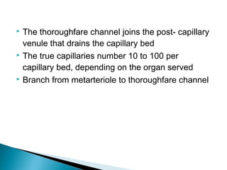 The thoroughfare channel joins the post- capillary
venule that drains the capillary bed
 The true capillaries number 10 to 100 per
capillary bed, depending on the organ served
 Branch from metarteriole to thoroughfare channel


 