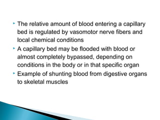 The relative amount of blood entering a capillary
bed is regulated by vasomotor nerve fibers and
local chemical conditions
 A capillary bed may be flooded with blood or
almost completely bypassed, depending on
conditions in the body or in that specific organ
 Example of shunting blood from digestive organs
to skeletal muscles


 