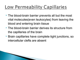 The blood-brain barrier prevents all but the most
vital molecules(even leukocytes) from leaving the
blood and entering brain tissue
 The blood-brain barrier derives its structure from
the capillaries of the brain
 Brain capillaries have complete tight junctions, so
intercellular clefts are absent


 