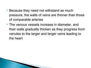 Because they need not withstand as much
pressure, the walls of veins are thinner than those
of comparable arteries
 The venous vessels increase in diameter, and
their walls gradually thicken as they progress from
venules to the larger and larger veins leading to
the heart


 