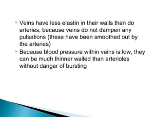Veins have less elastin in their walls than do
arteries, because veins do not dampen any
pulsations (these have been smoothed out by
the arteries)
 Because blood pressure within veins is low, they
can be much thinner walled than arterioles
without danger of bursting


 