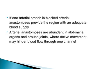 If one arterial branch is blocked arterial
anastomoses provide the region with an adequate
blood supply
 Arterial anastomoses are abundant in abdominal
organs and around joints, where active movement
may hinder blood flow through one channel


 
