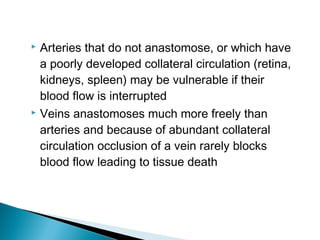 Arteries that do not anastomose, or which have
a poorly developed collateral circulation (retina,
kidneys, spleen) may be vulnerable if their
blood flow is interrupted
 Veins anastomoses much more freely than
arteries and because of abundant collateral
circulation occlusion of a vein rarely blocks
blood flow leading to tissue death


 