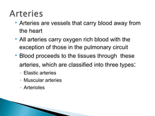 Arteries are vessels that carry blood away from
the heart
 All arteries carry oxygen rich blood with the
exception of those in the pulmonary circuit
 Blood proceeds to the tissues through these


arteries, which are classified into three types:
◦ Elastic arteries
◦ Muscular arteries
◦ Arterioles

 