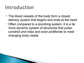 The blood vessels of the body form a closed
delivery system that begins and ends at the heart
 Often compared to a plumbing system, it is a far
more dynamic system of structures that pulse,
constrict and relax and even proliferate to meet
changing body needs


 