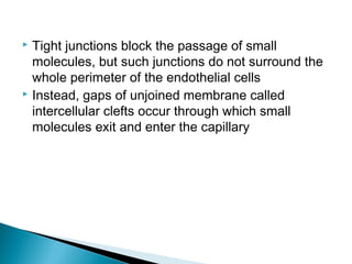 Tight junctions block the passage of small
molecules, but such junctions do not surround the
whole perimeter of the endothelial cells
 Instead, gaps of unjoined membrane called
intercellular clefts occur through which small
molecules exit and enter the capillary


 