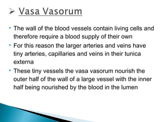 The wall of the blood vessels contain living cells and
therefore require a blood supply of their own
 For this reason the larger arteries and veins have
tiny arteries, capillaries and veins in their tunica
externa
 These tiny vessels the vasa vasorum nourish the
outer half of the wall of a large vessel with the inner
half being nourished by the blood in the lumen


 