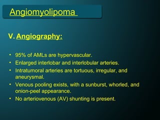 Angiomyolipoma
V. Angiography:
• 95% of AMLs are hypervascular.
• Enlarged interlobar and interlobular arteries.
• Intratumoral arteries are tortuous, irregular, and
aneurysmal.
• Venous pooling exists, with a sunburst, whorled, and
onion-peel appearance.
• No arteriovenous (AV) shunting is present.
 