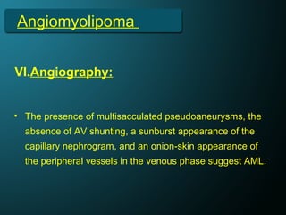 Angiomyolipoma
VI.Angiography:
• The presence of multisacculated pseudoaneurysms, the
absence of AV shunting, a sunburst appearance of the
capillary nephrogram, and an onion-skin appearance of
the peripheral vessels in the venous phase suggest AML.
 