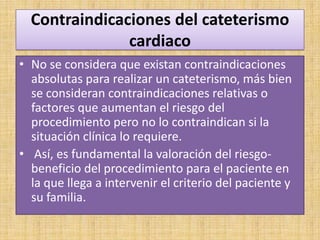 Contraindicaciones del cateterismo
cardiaco
• No se considera que existan contraindicaciones
absolutas para realizar un cateterismo, más bien
se consideran contraindicaciones relativas o
factores que aumentan el riesgo del
procedimiento pero no lo contraindican si la
situación clínica lo requiere.
• Así, es fundamental la valoración del riesgobeneficio del procedimiento para el paciente en
la que llega a intervenir el criterio del paciente y
su familia.

 