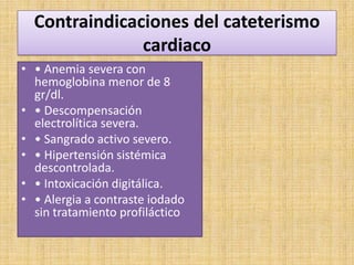 Contraindicaciones del cateterismo
cardiaco
• • Anemia severa con
hemoglobina menor de 8
gr/dl.
• • Descompensación
electrolítica severa.
• • Sangrado activo severo.
• • Hipertensión sistémica
descontrolada.
• • Intoxicación digitálica.
• • Alergia a contraste iodado
sin tratamiento profiláctico

 