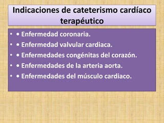 Indicaciones de cateterismo cardíaco
terapéutico
•
•
•
•
•

• Enfermedad coronaria.
• Enfermedad valvular cardiaca.
• Enfermedades congénitas del corazón.
• Enfermedades de la arteria aorta.
• Enfermedades del músculo cardiaco.

 
