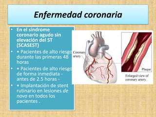 Enfermedad coronaria
• En el síndrome
coronario agudo sin
elevación del ST
(SCASEST)
• • Pacientes de alto riesgo
durante las primeras 48
horas
• • Pacientes de alto riesgo
de forma inmediata antes de 2.5 horas • • Implantación de stent
rutinario en lesiones de
novo en todos los
pacientes .

 