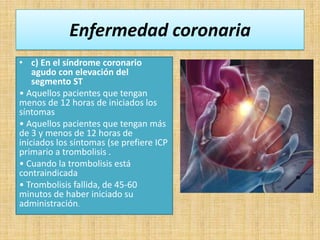 Enfermedad coronaria
• c) En el síndrome coronario
agudo con elevación del
segmento ST
• Aquellos pacientes que tengan
menos de 12 horas de iniciados los
síntomas
• Aquellos pacientes que tengan más
de 3 y menos de 12 horas de
iniciados los síntomas (se prefiere ICP
primario a trombolisis .
• Cuando la trombolisis está
contraindicada
• Trombolisis fallida, de 45-60
minutos de haber iniciado su
administración.

 