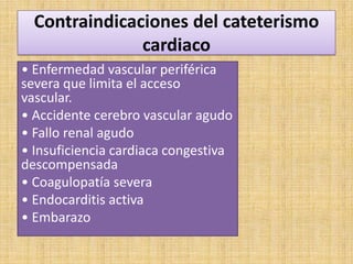 Contraindicaciones del cateterismo
cardiaco
• Enfermedad vascular periférica
severa que limita el acceso
vascular.
• Accidente cerebro vascular agudo
• Fallo renal agudo
• Insuficiencia cardiaca congestiva
descompensada
• Coagulopatía severa
• Endocarditis activa
• Embarazo

 