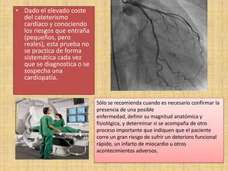 • Dado el elevado coste
del cateterismo
cardiaco y conociendo
los riesgos que entraña
(pequeños, pero
reales), esta prueba no
se practica de forma
sistemática cada vez
que se diagnostica o se
sospecha una
cardiopatía.

Sólo se recomienda cuando es necesario confirmar la
presencia de una posible
enfermedad, definir su magnitud anatómica y
fisiológica, y determinar si se acompaña de otro
proceso importante que indiquen que el paciente
corre un gran riesgo de sufrir un deterioro funcional
rápido, un infarto de miocardio u otros
acontecimientos adversos.

 