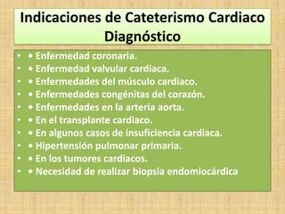 Indicaciones de Cateterismo Cardiaco
Diagnóstico
•
•
•
•
•
•
•
•
•
•

• Enfermedad coronaria.
• Enfermedad valvular cardiaca.
• Enfermedades del músculo cardiaco.
• Enfermedades congénitas del corazón.
• Enfermedades en la arteria aorta.
• En el transplante cardiaco.
• En algunos casos de insuficiencia cardiaca.
• Hipertensión pulmonar primaria.
• En los tumores cardiacos.
• Necesidad de realizar biopsia endomiocárdica

 