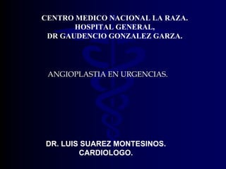 CENTRO MEDICO NACIONAL LA RAZA.
       HOSPITAL GENERAL,
 DR GAUDENCIO GONZALEZ GARZA.




 ANGIOPLASTIA EN URGENCIAS.




DR. LUIS SUAREZ MONTESINOS.
        CARDIOLOGO.
 