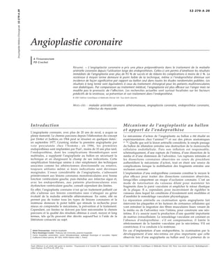 Angioplastie coronaire 
A Tirouvanziam 
PD Crochet 
Résumé. – L’angioplastie coronaire a pris une place prépondérante dans le traitement de la maladie 
artérielle coronaire depuis l’utilisation large des endoprothèses. Celles-ci ont permis d’améliorer les résultats 
immédiats de l’angioplastie avec plus de 95 % de succès et de réduire les complications à moins de 5 %. La 
resténose à moyen terme demeure le point faible de la technique, même si l’endoprothèse diminue son 
incidence de façon significative par rapport au ballon seul dans toutes les études randomisées publiées. Les 
résultats à long terme sont équivalents à ceux du traitement chirurgical pour les patients multitronculaires 
non diabétiques. Par comparaison au traitement médical, l’angioplastie est plus efficace sur l’angor mais ne 
modifie pas le pronostic de l’affection. Les recherches actuelles sont surtout focalisées sur les facteurs 
prédictifs de la resténose, sa prévention et son traitement dans l’endoprothèse. 
© 2001 Editions Scientifiques et Médicales Elsevier SAS. Tous droits réservés. 
Mots-clés : maladie artérielle coronaire athéromateuse, angioplastie coronaire, endoprothèse coronaire, 
infarctus du myocarde. 
Introduction 
L’angioplastie coronaire, avec plus de 20 ans de recul, a acquis sa 
pleine maturité. Le chemin parcouru depuis l’élaboration du concept 
par Dotter et Judkins en 1964 peut se résumer en quelques dates : 
en septembre 1977, Gruntzig réalise la première angioplastie par 
voie percutanée chez l’homme ; en 1986, les premières 
endoprothèses sont implantées par Puel ; moins de 10 ans plus tard, 
l’endoprothèse, dont les complications thrombotiques sont 
maîtrisées, a supplanté l’angioplastie au ballon en sécurisant la 
technique et en élargissant le champ de ses indications. Cette 
simplification historique amène à citer simplement des techniques 
associées comme les athérectomies directionnelle ou rotative, 
toujours utilisées même si leurs indications sont devenues 
marginales. L’essor considérable de l’angioplastie, s’adressant 
primitivement aux lésions coronaires monotronculaires avec bonne 
fonction ventriculaire gauche, puis étendue aux infarctus aigus et, 
avec les endoprothèses, aux patients pluritronculaires avec 
dysfonction ventriculaire gauche, connaît cependant des limites. 
En effet, l’angioplastie coronaire n’est qu’un traitement palliatif car 
elle s’adresse aux lésions constituées sans s’attaquer au génie 
évolutif de la maladie artérielle athéromateuse. En outre, elle ne 
permet pas de traiter tous les types de lésions coronaires et la 
resténose demeure le point faible qui stimule la recherche pour 
mieux en comprendre le mécanisme, la prévention et le traitement. 
Cependant, ces limites ne doivent pas faire méconnaître le chemin 
parcouru et la qualité des résultats obtenus à court, moyen et long 
termes, tels qu’ils peuvent être décrits aujourd’hui à l’aide de la 
littérature consacrée au sujet. 
Ashok Tirouvanziam : Praticien hospitalier. 
Pierre-Dominique Crochet : Professeur des Universités, praticien hospitalier. 
Centre hospitalier universitaire, centre hémodynamique, radiologie thoracique et vasculaire, hôpital 
Guillaume et René Laennec, BP 1005, 44093 Nantes cedex 1, France. 
Mécanisme de l’angioplastie au ballon 
et apport de l’endoprothèse 
Le mécanisme d’action de l’angioplastie au ballon a été étudié en 
expérimentation chez l’animal [27] et sur des pièces anatomiques 
[3, 18]. Quelle que soit la lésion artérielle considérée, le simple passage 
du ballon de dilatation entraîne une destruction de la monocouche 
cellulaire endothéliale. Puis son inflation est responsable, 
schématiquement, d’une rupture de l’intima, d’une dissection de la 
média et d’une distension de l’adventice. Les ruptures intimales et 
les dissections coronaires observées en cours de procédure 
authentifient le mécanisme d’action, tout en étant une source de 
complications lorsque la mobilisation des fragments entraîne une 
occlusion coronaire. 
L’implantation d’une endoprothèse coronaire constitue le moyen le 
plus efficace pour traiter des dissections coronaires observées, 
lorsqu’elles comportent un risque d’occlusion coronaire. C’est un 
mode de tutorisation du vaisseau dilaté pour maintenir les 
fragments dans la paroi vasculaire et empêcher le retour élastique 
de la plaque. Il a, cependant, pour inconvénient de rigidifier le 
vaisseau dans lequel les conditions d’écoulement sont modifiées et 
d’annihiler le remodelage vasculaire physiologique. 
La réparation artérielle ou cicatrisation après angioplastie fait 
intervenir les plaquettes et les facteurs de croissance cellulaires qui 
vont entraîner la migration des fibres musculaires lisses venant de 
la média ou de l’adventice vers l’intima, pour construire une néo-intima. 
Il s’y associe aussi la production d’une quantité importante 
de matrice extracellulaire. Le remodelage vasculaire est constant en 
l’absence d’endoprothèse : s’il est compensateur, il limite le 
rétrécissement de la lumière vasculaire par la néo-intima. S’il est 
constricteur, il va conduire à la resténose. 
En cas d’implantation d’une endoprothèse, la cicatrisation par le 
développement d’une néo-intima est plus importante que celle 
observée lors d’une angioplastie au ballon seul. La présence de ce 
Encyclopédie Médico-Chirurgicale 32-270-A-20 
32-270-A-20 
Toute référence à cet article doit porter la mention : Tirouvanziam A et Crochet PD. Angioplastie coronaire. Encycl Méd Chir (Editions Scientifiques et Médicales Elsevier SAS, Paris, tous droits réservés), Radiodiagnostic – 
Coeur-Poumon, 32-270-A-20, 2001, 8 p. 
 