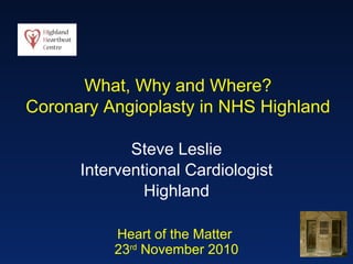 Heart of the Matter  23 rd  November 2010 Steve Leslie Interventional Cardiologist Highland What, Why and Where? Coronary Angioplasty in NHS Highland 