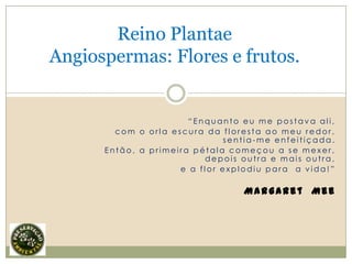 Reino Plantae
Angiospermas: Flores e frutos.


                       “Enquanto eu me postava ali,
        com o orla escura da floresta ao meu redor,
                              sentia-me enfeitiçada.
      Então, a primeira pétala começou a se mexer,
                          depois outra e mais outra,
                     e a flor explodiu para a vida!”

                                 Margaret Mee
 