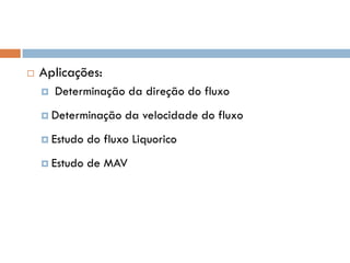  Aplicações:
 Determinação da direção do fluxo
 Determinação da velocidade do fluxo
 Estudo do fluxo Liquorico
 Estudo de MAV
 